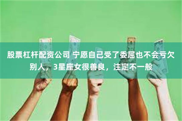 股票杠杆配资公司 宁愿自己受了委屈也不会亏欠别人，3星座女很善良，注定不一般