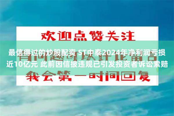 最信得过的炒股配资 ST中泰2024年净利润亏损近10亿元 此前因信披违规已引发投资者诉讼索赔