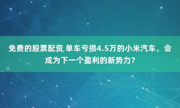 免费的股票配资 单车亏损4.5万的小米汽车，会成为下一个盈利的新势力？