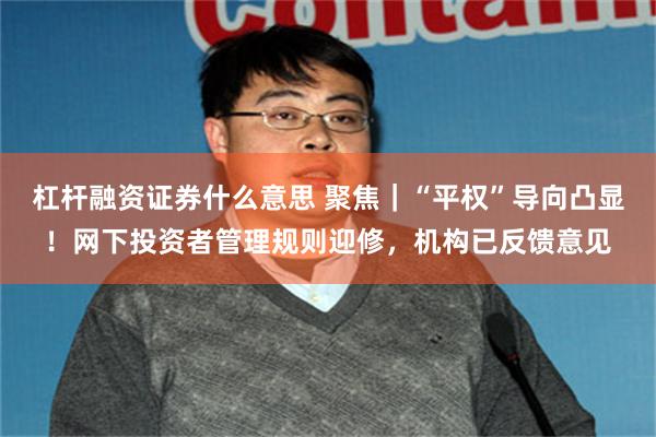 杠杆融资证券什么意思 聚焦｜“平权”导向凸显！网下投资者管理规则迎修，机构已反馈意见