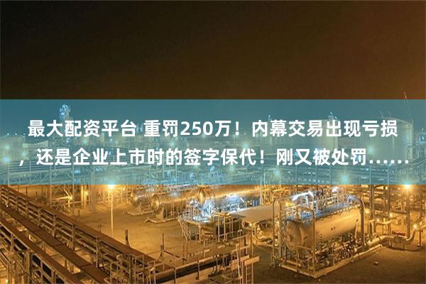 最大配资平台 重罚250万！内幕交易出现亏损，还是企业上市时的签字保代！刚又被处罚……
