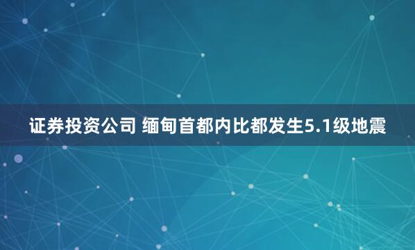 证券投资公司 缅甸首都内比都发生5.1级地震