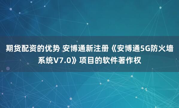 期货配资的优势 安博通新注册《安博通5G防火墙系统V7.0》项目的软件著作权