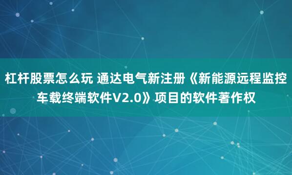 杠杆股票怎么玩 通达电气新注册《新能源远程监控车载终端软件V2.0》项目的软件著作权