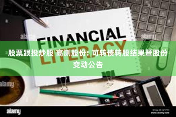股票跟投炒股 高测股份: 可转债转股结果暨股份变动公告