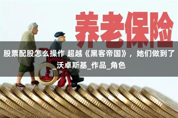 股票配股怎么操作 超越《黑客帝国》，她们做到了_沃卓斯基_作品_角色
