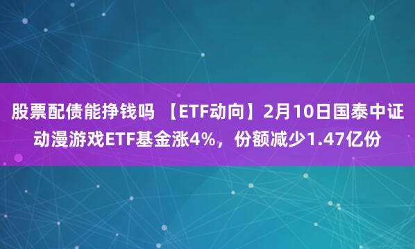 股票配债能挣钱吗 【ETF动向】2月10日国泰中证动漫游戏ETF基金涨4%，份额减少1.47亿份