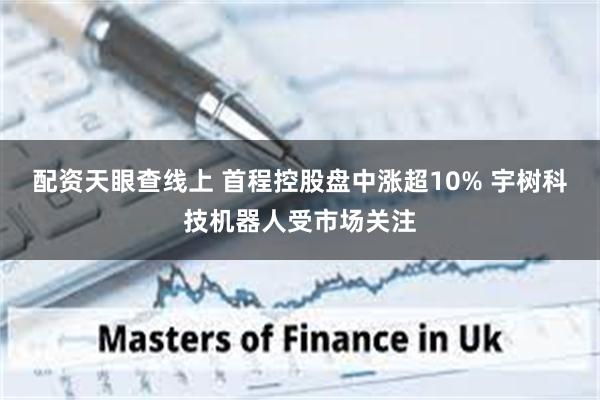 配资天眼查线上 首程控股盘中涨超10% 宇树科技机器人受市场关注