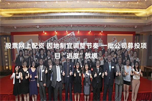 股票网上配资 因地制宜调整节奏 一批公司募投项目“进度”放缓
