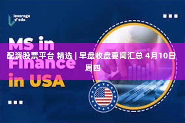 配资股票平台 精选 | 早盘收盘要闻汇总 4月10日 周四