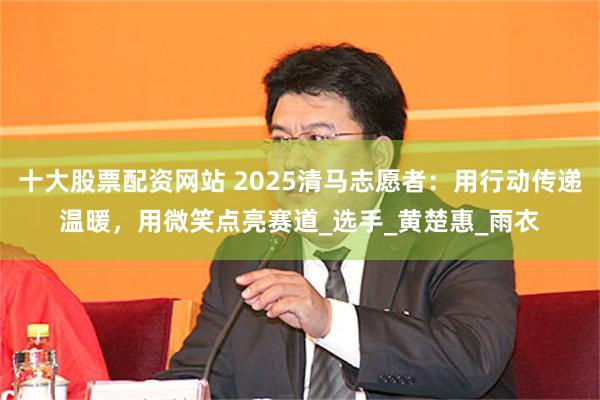 十大股票配资网站 2025清马志愿者：用行动传递温暖，用微笑点亮赛道_选手_黄楚惠_雨衣