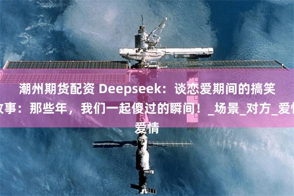 潮州期货配资 Deepseek：谈恋爱期间的搞笑故事：那些年，我们一起傻过的瞬间！_场景_对方_爱情
