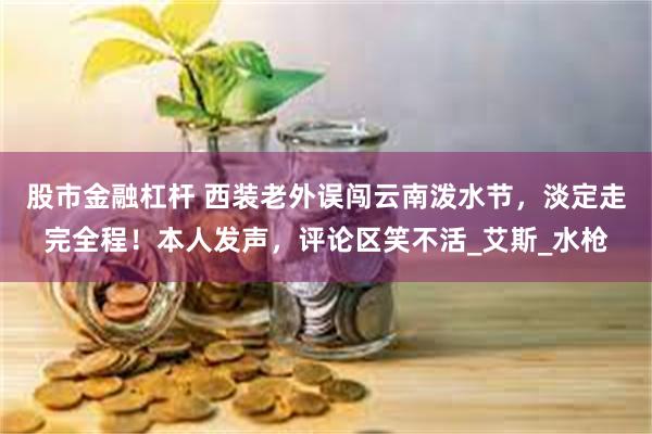 股市金融杠杆 西装老外误闯云南泼水节，淡定走完全程！本人发声，评论区笑不活_艾斯_水枪