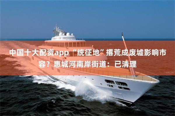 中国十大配资app “统征地”撂荒成废墟影响市容？惠城河南岸街道：已清理