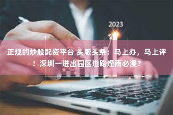 正规的炒股配资平台 头版头条：马上办，马上评！深圳一进出园区道路逢雨必浸？