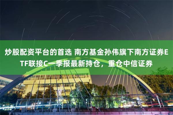 炒股配资平台的首选 南方基金孙伟旗下南方证券ETF联接C一季报最新持仓，重仓中信证券