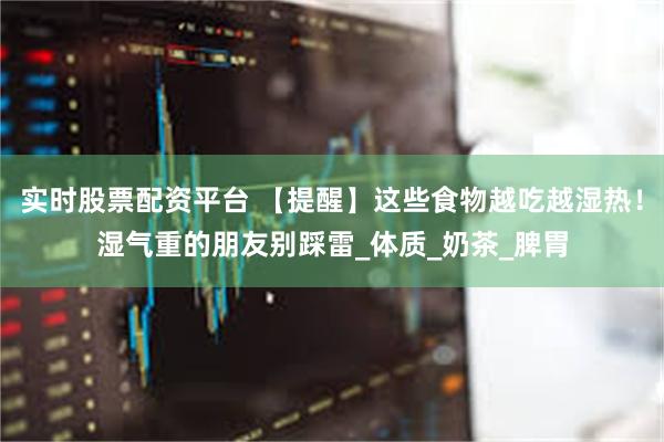 实时股票配资平台 【提醒】这些食物越吃越湿热！湿气重的朋友别踩雷_体质_奶茶_脾胃