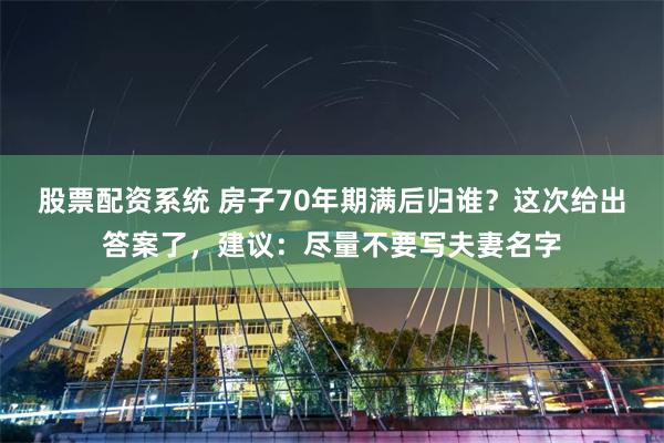 股票配资系统 房子70年期满后归谁？这次给出答案了，建议：尽量不要写夫妻名字