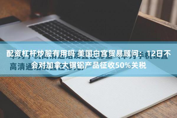 配资杠杆炒股有用吗 美国白宫贸易顾问：12日不会对加拿大钢铝产品征收50%关税