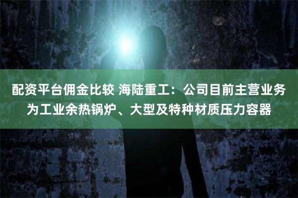配资平台佣金比较 海陆重工：公司目前主营业务为工业余热锅炉、大型及特种材质压力容器