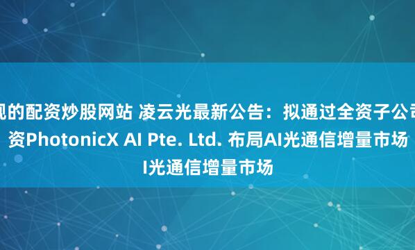 正规的配资炒股网站 凌云光最新公告：拟通过全资子公司增资PhotonicX AI Pte. Ltd. 布局AI光通信增量市场