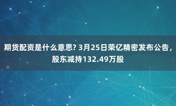 期货配资是什么意思? 3月25日荣亿精密发布公告，股东减持132.49万股