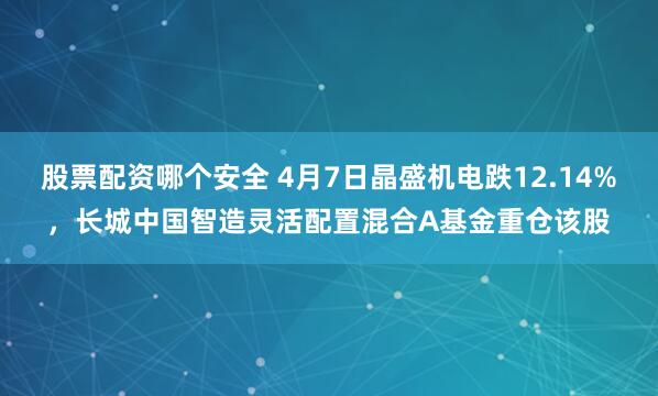 股票配资哪个安全 4月7日晶盛机电跌12.14%，长城中国智造灵活配置混合A基金重仓该股