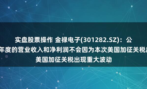 实盘股票操作 金禄电子(301282.SZ)：公司预计2025年度的营业收入和净利润不会因为本次美国加征关税出现重大波动
