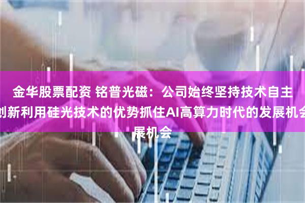 金华股票配资 铭普光磁：公司始终坚持技术自主创新利用硅光技术的优势抓住AI高算力时代的发展机会