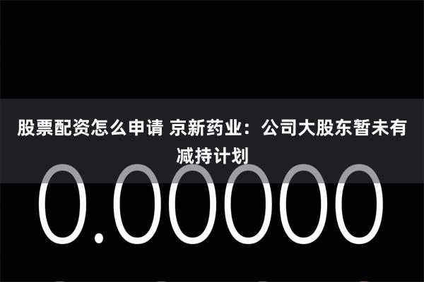 股票配资怎么申请 京新药业：公司大股东暂未有减持计划