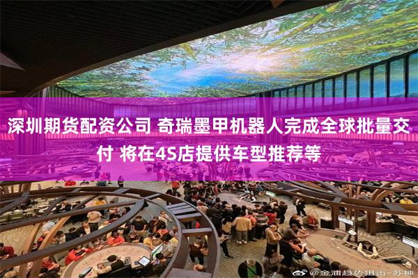 深圳期货配资公司 奇瑞墨甲机器人完成全球批量交付 将在4S店提供车型推荐等