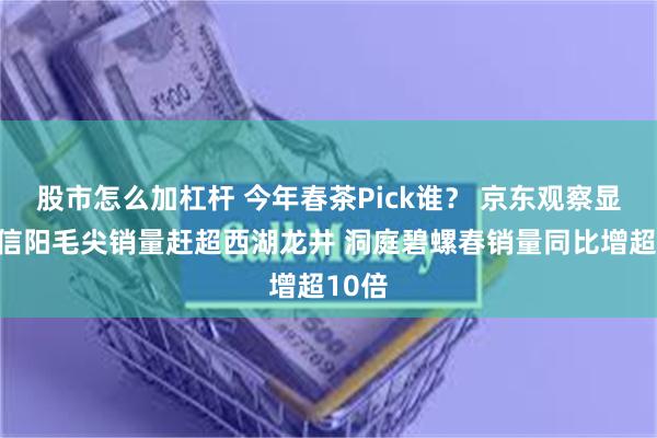 股市怎么加杠杆 今年春茶Pick谁？ 京东观察显示：信阳毛尖销量赶超西湖龙井 洞庭碧螺春销量同比增超10倍