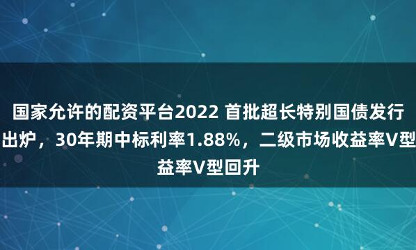 国家允许的配资平台2022 首批超长特别国债发行结果出炉，30年期中标利率1.88%，二级市场收益率V型回升