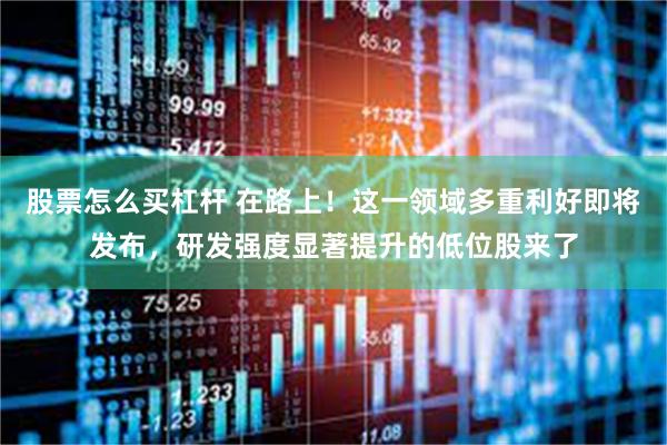 股票怎么买杠杆 在路上！这一领域多重利好即将发布，研发强度显著提升的低位股来了