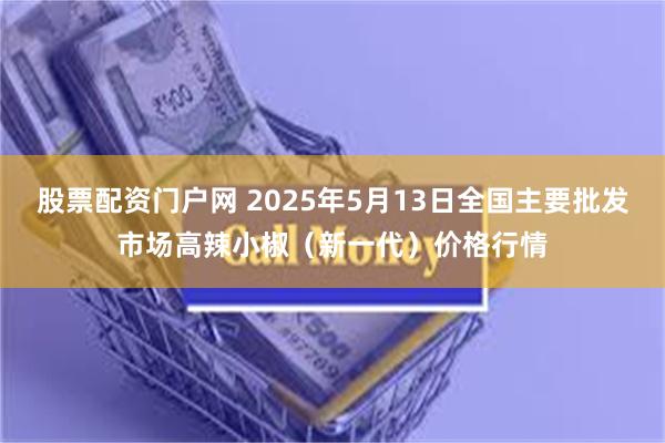 股票配资门户网 2025年5月13日全国主要批发市场高辣小椒（新一代）价格行情