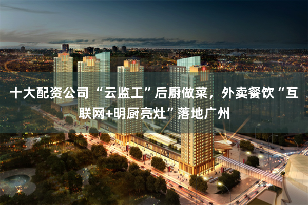 十大配资公司 “云监工”后厨做菜，外卖餐饮“互联网+明厨亮灶”落地广州