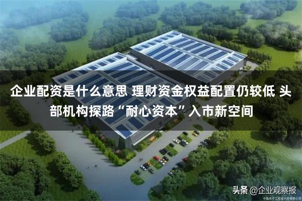 企业配资是什么意思 理财资金权益配置仍较低 头部机构探路“耐心资本”入市新空间
