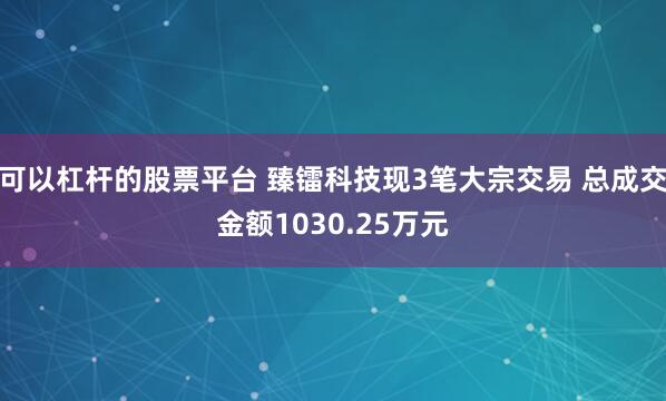 可以杠杆的股票平台 臻镭科技现3笔大宗交易 总成交金额1030.25万元