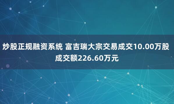炒股正规融资系统 富吉瑞大宗交易成交10.00万股 成交额226.60万元
