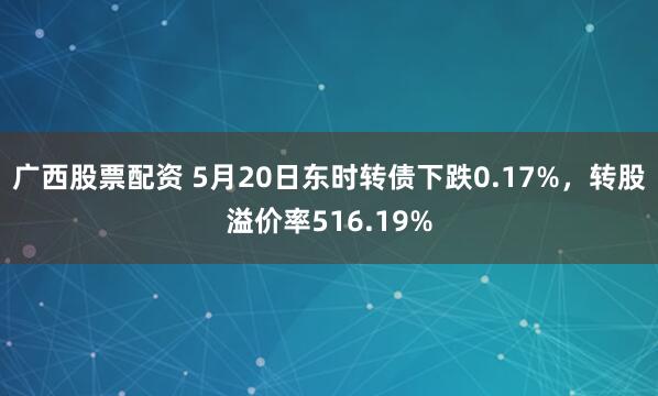 广西股票配资 5月20日东时转债下跌0.17%，转股溢价率516.19%