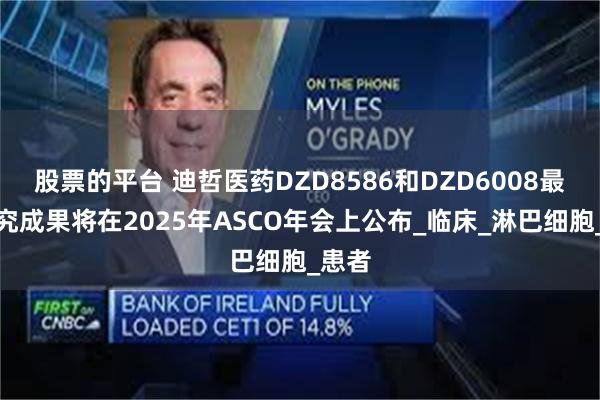 股票的平台 迪哲医药DZD8586和DZD6008最新研究成果将在2025年ASCO年会上公布_临床_淋巴细胞_患者
