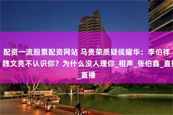 配资一流股票配资网站 马贵荣质疑侯耀华：李伯祥、魏文亮不认识你？为什么没人理你_相声_张伯鑫_直播