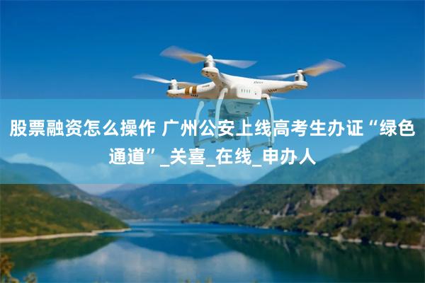 股票融资怎么操作 广州公安上线高考生办证“绿色通道”_关喜_在线_申办人