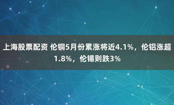 上海股票配资 伦铜5月份累涨将近4.1%，伦铝涨超1.8%，伦锡则跌3%