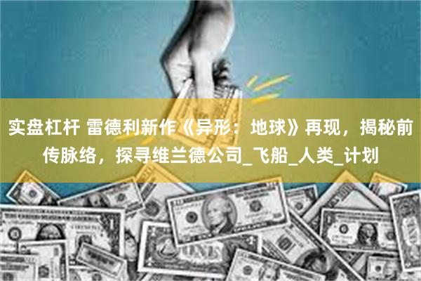 实盘杠杆 雷德利新作《异形：地球》再现，揭秘前传脉络，探寻维兰德公司_飞船_人类_计划