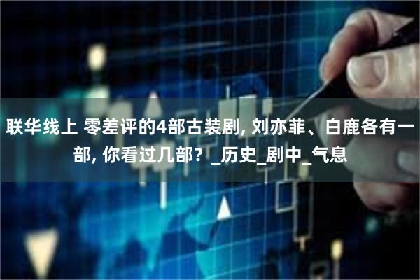 联华线上 零差评的4部古装剧, 刘亦菲、白鹿各有一部, 你看过几部？_历史_剧中_气息