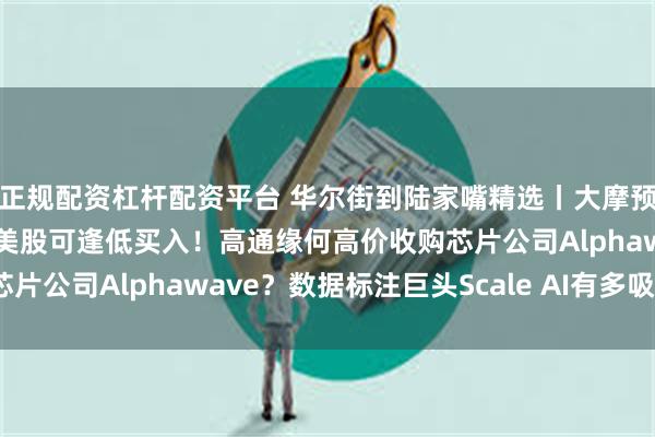 正规配资杠杆配资平台 华尔街到陆家嘴精选丨大摩预警美元会暴跌！花旗：美股可逢低买入！高通缘何高价收购芯片公司Alphawave？数据标注巨头Scale AI有多吸引人？