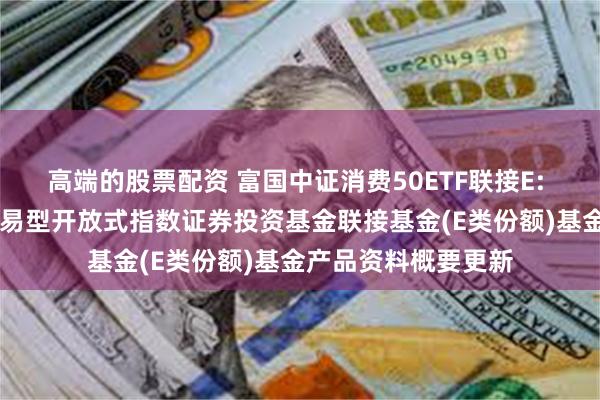 高端的股票配资 富国中证消费50ETF联接E: 富国中证消费50交易型开放式指数证券投资基金联接基金(E类份额)基金产品资料概要更新
