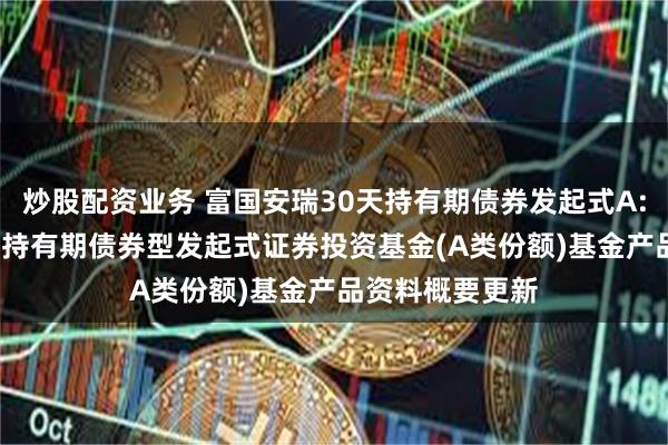 炒股配资业务 富国安瑞30天持有期债券发起式A: 富国安瑞30天持有期债券型发起式证券投资基金(A类份额)基金产品资料概要更新