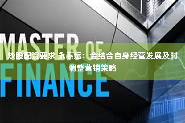 炒股配资要求 永泰运：会结合自身经营发展及时调整营销策略